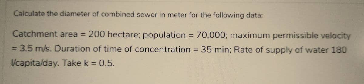 Calculate the diameter of combined sewer in meter for the following data:
Catchment area = 200 hectare; population = 70,000; maximum permissible velocity
= 3.5 m/s. Duration of time of concentration = 35 min; Rate of supply of water 180
l/capita/day. Take k = 0.5.