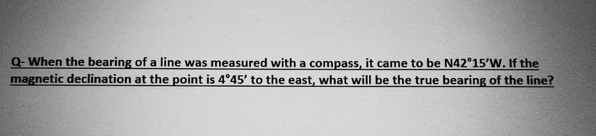 Q-When the bearing of a line was measured with a compass, it came to be N42°15′W. If the
magnetic declination at the point is 4°45′ to the east, what will be the true bearing of the line?