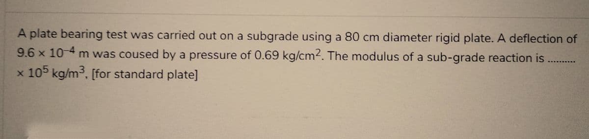 A plate bearing test was carried out on a subgrade using a 80 cm diameter rigid plate. A deflection of
9.6 x 10-4 m was coused by a pressure of 0.69 kg/cm². The modulus of a sub-grade reaction is
x 105 kg/m³, [for standard plate]