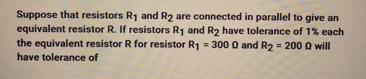 Suppose that resistors R₁ and R2 are connected in parallel to give an
equivalent resistor R. If resistors R₁ and R2 have tolerance of 1% each
the equivalent resistor R for resistor R₁ = 300 Q and R2 = 200 Q will
have tolerance of