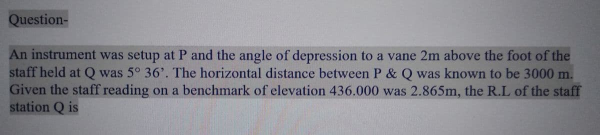 Question-
An instrument was setup at P and the angle of depression to a vane 2m above the foot of the
staff held at Q was 5° 36'. The horizontal distance between P & Q was known to be 3000 m.
Given the staff reading on a benchmark of elevation 436.000 was 2.865m, the R.L of the staff
station Q is