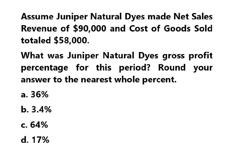 Assume Juniper Natural Dyes made Net Sales
Revenue of $90,000 and Cost of Goods Sold
totaled $58,000.
What was Juniper Natural Dyes gross profit
percentage for this period? Round your
answer to the nearest whole percent.
a. 36%
b. 3.4%
c. 64%
d. 17%