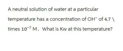 A neutral solution of water at a particular
temperature has a concentration of OH¯ of 4.7 \
times 107 M. What is Kw at this temperature?