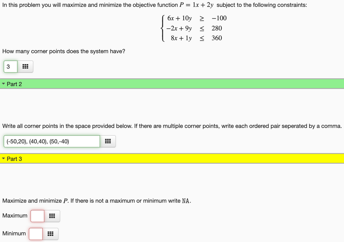 In this problem you will maximize and minimize the objective function P = 1x + 2y subject to the following constraints:
бх + 10y > -100
-2x + 9y < 280
8х + 1у < 360
How many corner points does the system have?
3
• Part 2
Write all corner points in the space provided below. If there are multiple corner points, write each ordered pair seperated by a comma.
(-50,20), (40,40), (50,-40)
Part 3
Maximize and minimize P. If there is not a maximum or minimum write NA.
Maximum
Minimum
