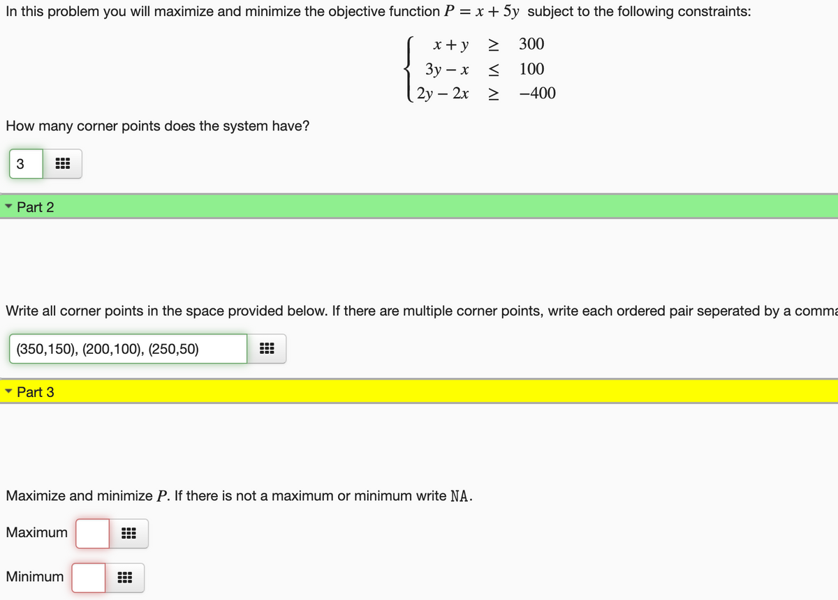 In this problem you will maximize and minimize the objective function P = x + 5y subject to the following constraints:
x+y
300
Зу — х <
100
2у — 2х 2
-400
How many corner points does the system have?
3
Part 2
Write all corner points in the space provided below. If there are multiple corner points, write each ordered pair seperated by a comma
(350,150), (200,100), (250,50)
Part 3
Maximize and minimize P. If there is not a maximum or minimum write NA.
Maximum
Minimum
