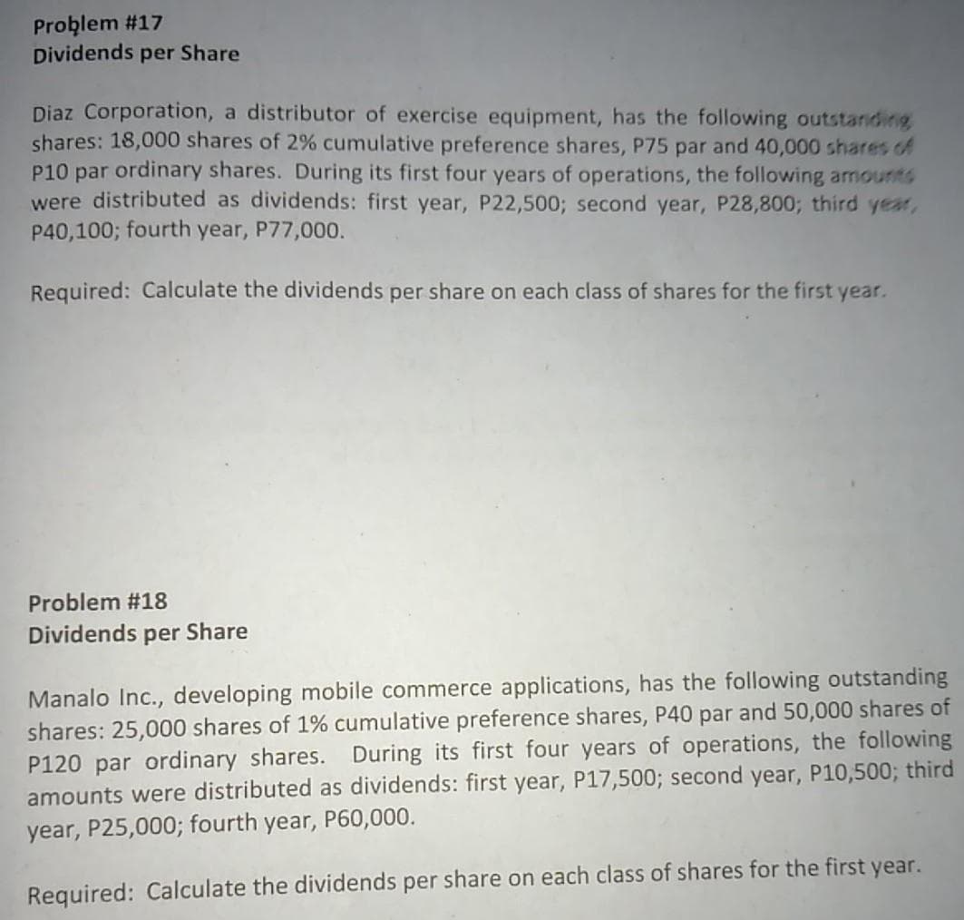 Problem #17
Dividends per Share
Diaz Corporation, a distributor of exercise equipment, has the following outstandinig
shares: 18,000 shares of 2% cumulative preference shares, P75 par and 40,000 shares of
P10 par ordinary shares. During its first four years of operations, the following amounts
were distributed as dividends: first year, P22,500; second year, P28,800; third year,
P40,100; fourth year, P77,000.
Required: Calculate the dividends per share on each class of shares for the first year.
Problem #18
Dividends per Share
Manalo Inc., developing mobile commerce applications, has the following outstanding
shares: 25,000 shares of 1% cumulative preference shares, P40 par and 50,000 shares of
P120 par ordinary shares. During its first four years of operations, the following
amounts were distributed as dividends: first year, P17,500; second year, P10,500; third
year, P25,000; fourth year, P60,000.
Required: Calculate the dividends per share on each class of shares for the first year.
