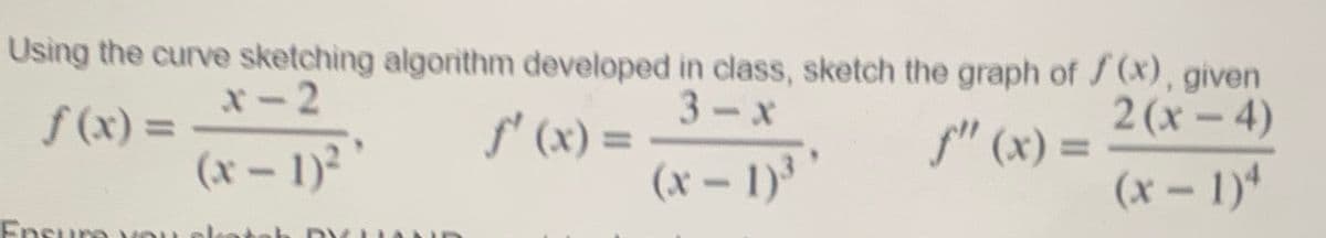 Using the curve sketching algorithm developed in class, sketch the graph of f(x), given
*-2
f(x) =
(x-1)²
Ensure
3-X
ƒ'(x) =
(x-1)3
2(x-4)
ƒ" (x) =
(x-1)4