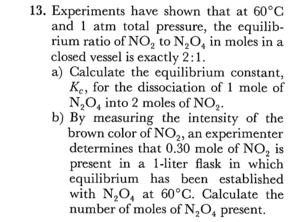 13. Experiments have shown that at 60°C
and 1 atm total pressure, the equilib-
rium ratio of NO, to N,O4 in moles in a
closed vessel is exactly 2:1.
a) Calculate the equilibrium constant,
Ke, for the dissociation of 1 mole of
N,O, into 2 moles of NO,2.
b) By measuring the intensity of the
brown color of NO,, an experimenter
determines that 0.30 mole of NO, is
present in a 1-liter flask in which
equilibrium has been established
with N,O4 at 60°C. Calculate the
number of moles of N,O4 present.
