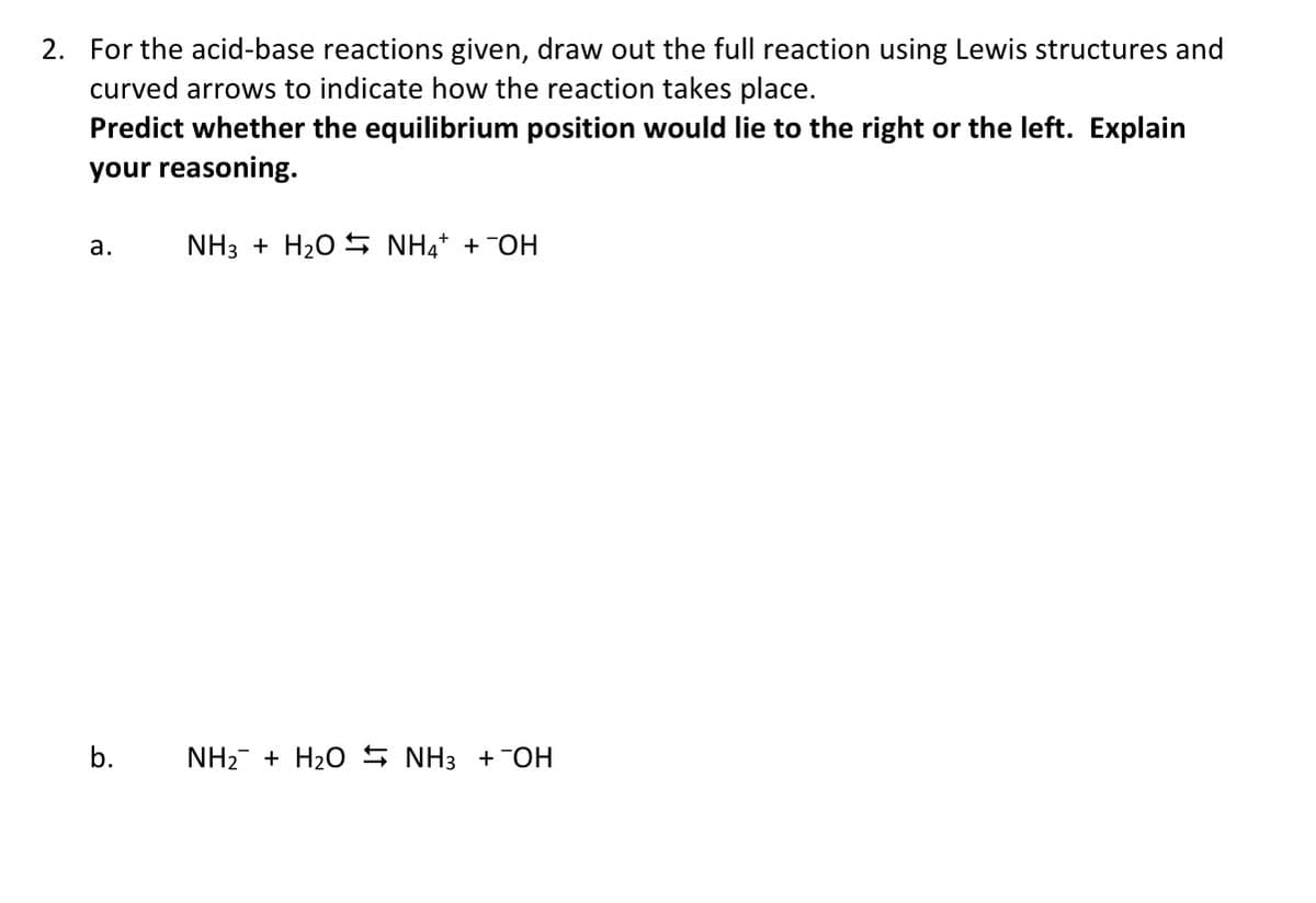 2. For the acid-base reactions given, draw out the full reaction using Lewis structures and
curved arrows to indicate how the reaction takes place.
Predict whether the equilibrium position would lie to the right or the left. Explain
your reasoning.
a. NH3 + H2O = NH4+OH
b.
NH2 + H2O NH3 +¯OH