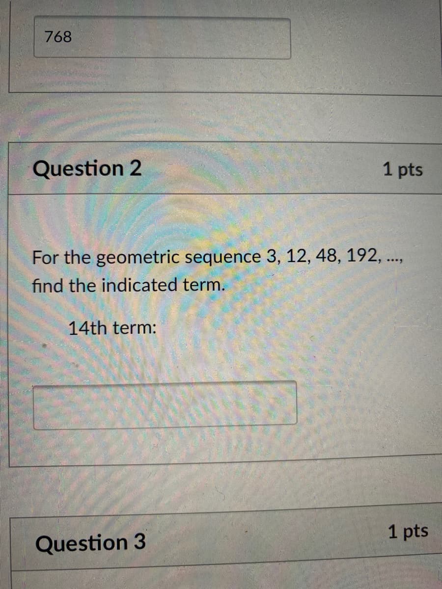 768
Question 2
1 pts
For the geometric sequence 3, 12, 48, 192, .,
find the indicated term.
14th term:
1 pts
Question 3
