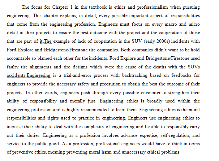 The focus for Chapter 1 in the textbook is ethics and professionalism when pursuing
engineering. This chapter explains, in detail, every possible important aspect of responsibilities
that come from the engineering profession. Engineers must focus on every macro and micro
detail in their projects to ensure the best outcome with the project and the cooperation of those
that are part of it. The example of lack of cooperation is the SUV (early 2000s) incidents with
Ford Explore and Bridgestone/Firestone tire companies. Both companies didn't want to be hold
accountable so blamed each other for the incidents. Ford Explore and Bridgestone/Firestone used
faulty tire alignments and tire designs which were the cause of the deaths with the SUVS
accidents Engineering is a trial-and-error process with backtracking based on feedbacks for
engineers to provide the necessary safety and precaution to obtain the best the outcome of their
projects. In other words, engineers push through every possible encounter to strengthen their
ability of responsibility and morally just. Engineering ethics is broadly used within the
engineering profession and is highly recommended to leam them. Engineering ethics is the moral
responsibilities and rights used to practice in engineering. Engineers use engineering ethics to
increase their ability to deal with the complexity of engineering and be able to responsibly cary
out their duties. Engineering as a profession involves advance expertise, self-regulation, and
service to the public good. As a profession, professional engineers would have to think in tems
of preventive ethics, meaning preventing moral harm and unnecessary ethical problems
