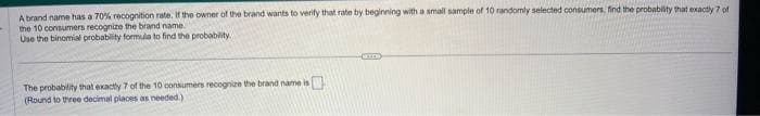 A brand name has a 70% recognition rate. If the owner of the brand wants to verify that rate by beginning with a small sample of 10 randomly selected consumers, find the probability that exactly 7 of
the 10 consumers recognize the brand name.
Use the binomial probability formula to find the probability.
The probability that exactly 7 of the 10 consumers recognize the brand name is
0
(Round to three decimal places as needed.),
SLO