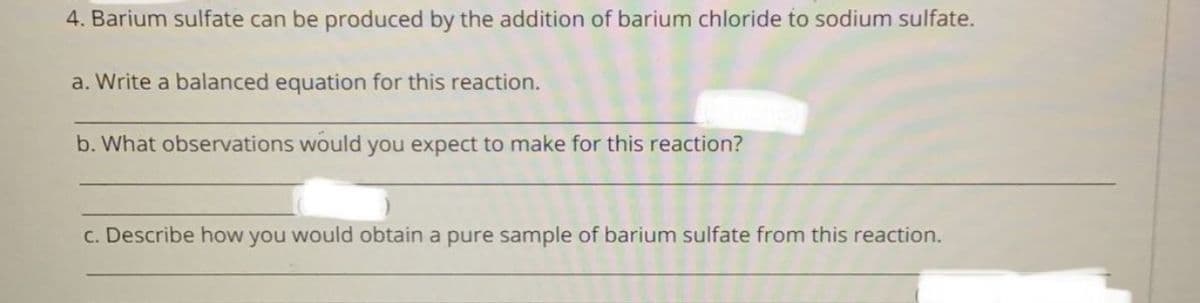 4. Barium sulfate can be produced by the addition of barium chloride to sodium sulfate.
a. Write a balanced equation for this reaction.
b. What observations would you expect to make for this reaction?
c. Describe how you would obtain a pure sample of barium sulfate from this reaction.
