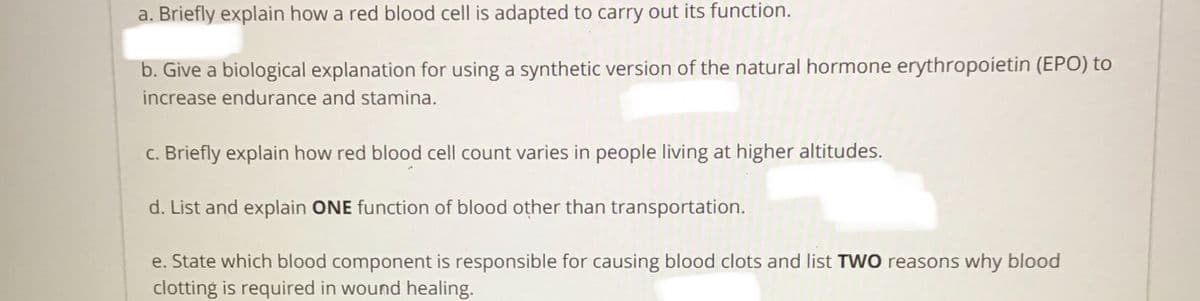 a. Briefly explain how a red blood cell is adapted to carry out its function.
b. Give a biological explanation for using a synthetic version of the natural hormone erythropoietin (EPO) to
increase endurance and stamina.
c. Briefly explain how red blood cell count varies in people living at higher altitudes.
d. List and explain ONE function of blood other than transportation.
e. State which blood component is responsible for causing blood clots and list TWO reasons why blood
clotting is required in wound healing.
