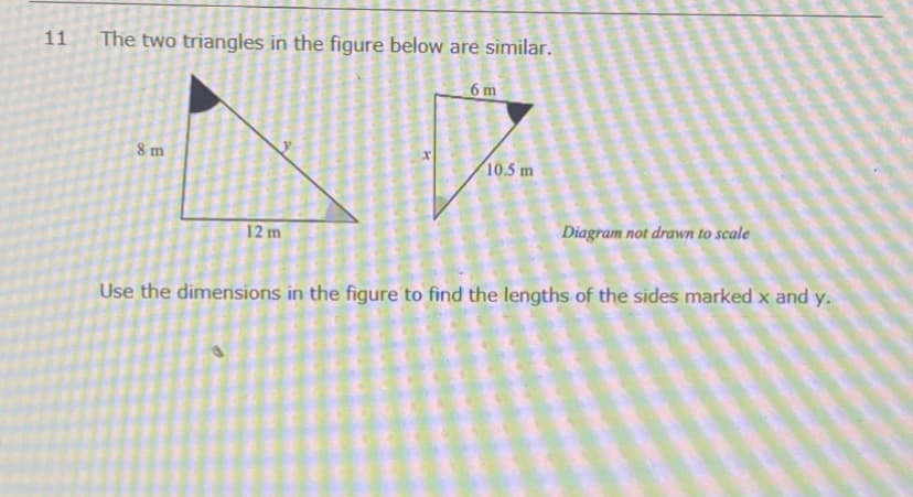 11
The two triangles in the figure below are similar.
6 m
8 m
10.5 m
12 m
Diagram not drawn to scale
Use the dimensions in the figure to find the lengths of the sides marked x and y.
