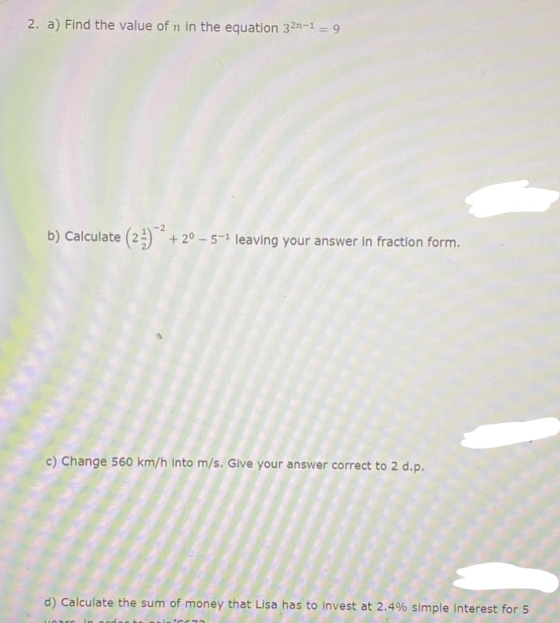 2. a) Find the value of n in the equation 32n-1 – 9
%3D
b) Calculate (2=) + 2° – 5-1 leaving your answer in fraction form.
c) Change 560 km/h Into m/s. Glve your answer correct to 2 d.p.
d) Calculate the sum of money that Lisa has to invest at 2.4% simple interest for 5
