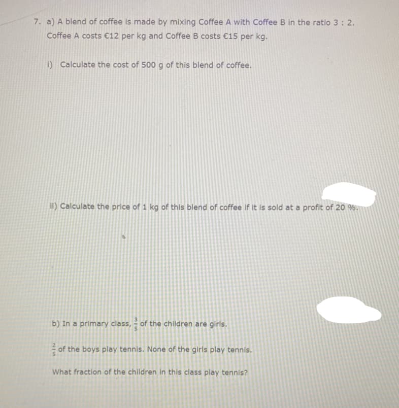 7. a) A blend of coffee is made by mixing Coffee A with Coffee B in the ratio 3: 2.
Coffee A costs €12 per kg and Coffee B costs €15 per kg.
i) Calculate the cost of 500 g of this blend of coffee.
iI) Calculate the price of 1 kg of this blend of coffee if It is sold at a profit of 20 %,
b) In a primary class, – of the children are girls.
of the boys play tennis. None of the girls play tennis.
What fraction of the children in this class play tennis?
