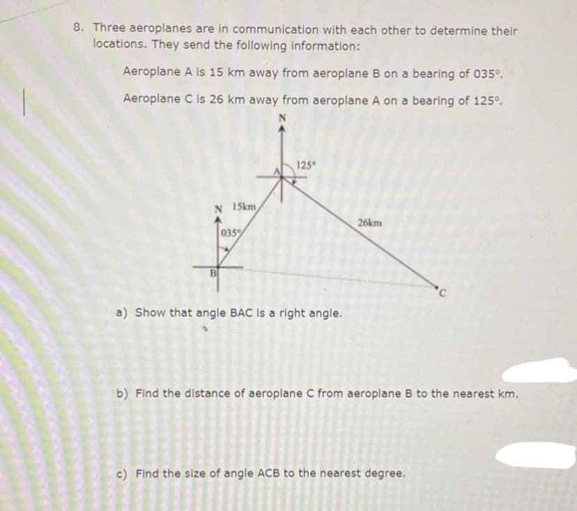 8. Three aeroplanes are in communication with each other to determine their
locations. They send the following information:
Aeroplane A is 15 km away from aeroplane B on a bearing of 035°.
Aeroplane C is 26 km away from aeroplane A on a bearing of 125°.
125
N 1Skm
26km
035%
B
a) Show that angle BAC is a right angle.
b) Find the distance of aeroplane C from aeroplane B to the nearest km.
c) Find the size of angle ACB to the nearest degree.
