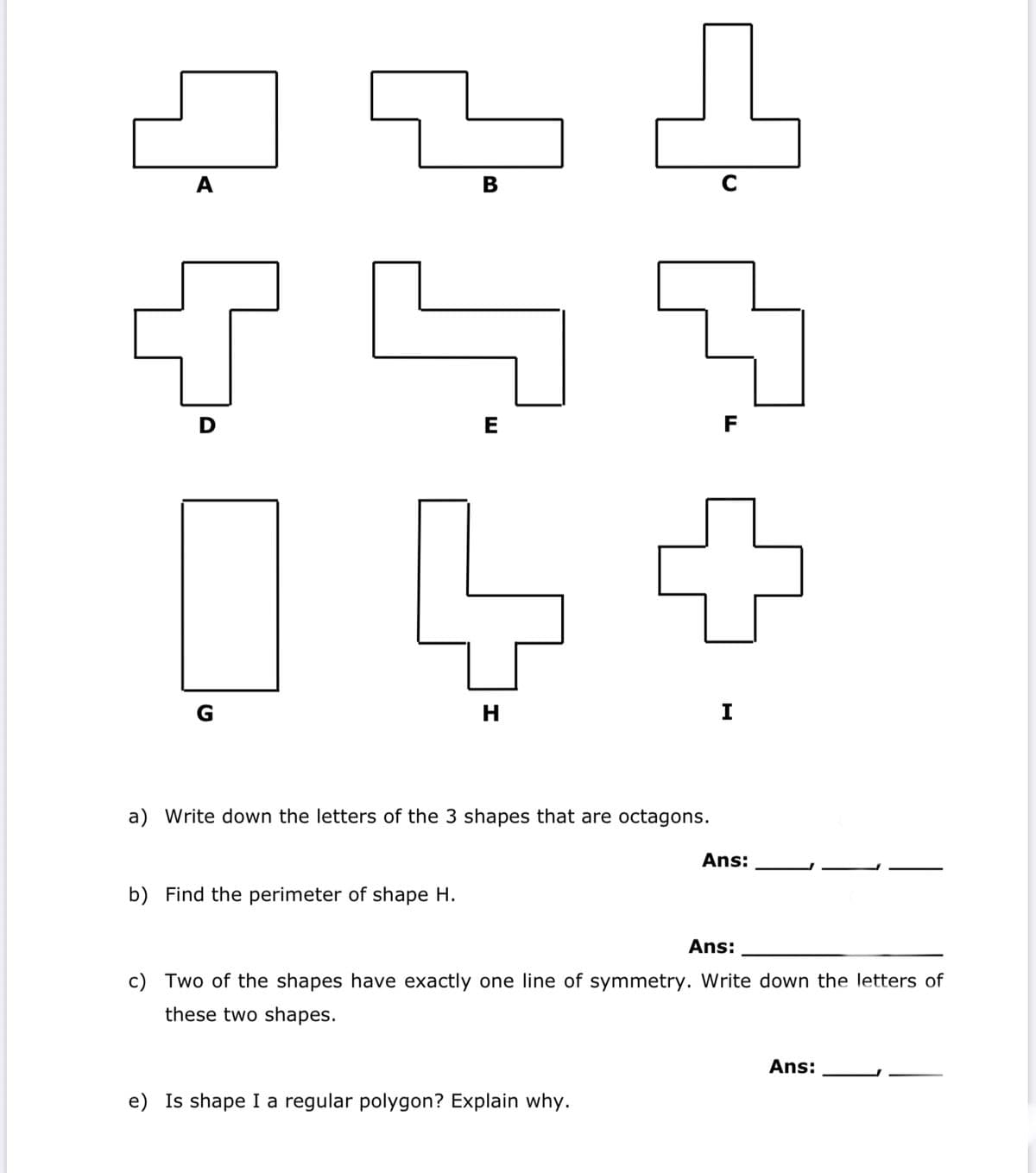 A
В
D
E
F
G
H
I
a) Write down the letters of the 3 shapes that are octagons.
Ans:
b) Find the perimeter of shape H.
Ans:
c) Two of the shapes have exactly one line of symmetry. Write down the letters of
these two shapes.
Ans:
e) Is shape I a regular polygon? Explain why.
