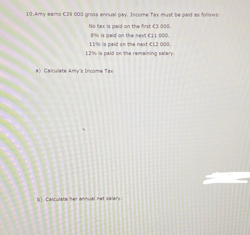 10.Amy earns €39 000 gross annual pay. Income Tax must be paid as follows:
No tax is paid on the first €3 000.
8% is paid on the next €11 000.
11% is paid on the next €12 000.
12% is paid on the remaining salary.
a) Calculate Amy's Income Tax
b) Calculate her annual net salary.
