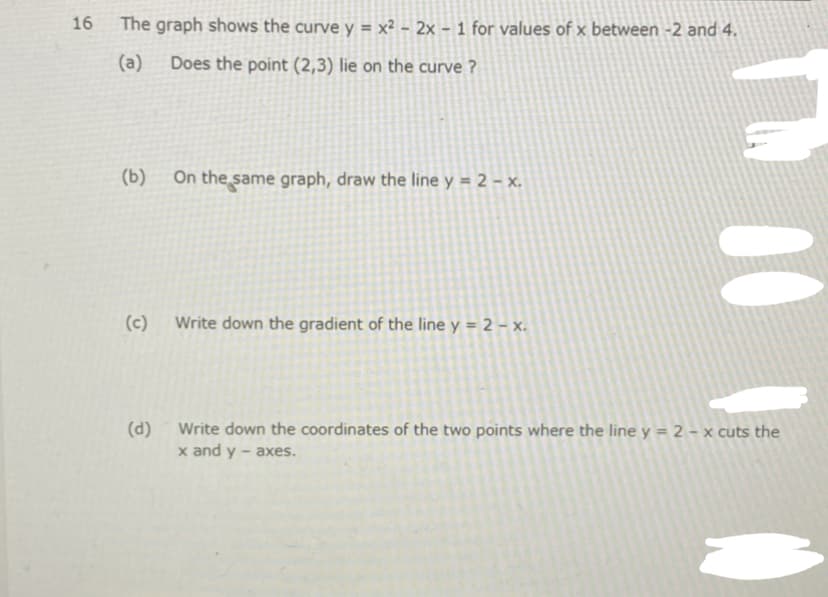 16
The graph shows the curve y = x² - 2x - 1 for values of x between -2 and 4.
(a)
Does the point (2,3) lie on the curve ?
(b)
On the same graph, draw the line y = 2 – x.
(c)
Write down the gradient of the line y = 2 – x.
Write down the coordinates of the two points where the line y = 2 – x cuts the
x and y - axes.
(d)
00
