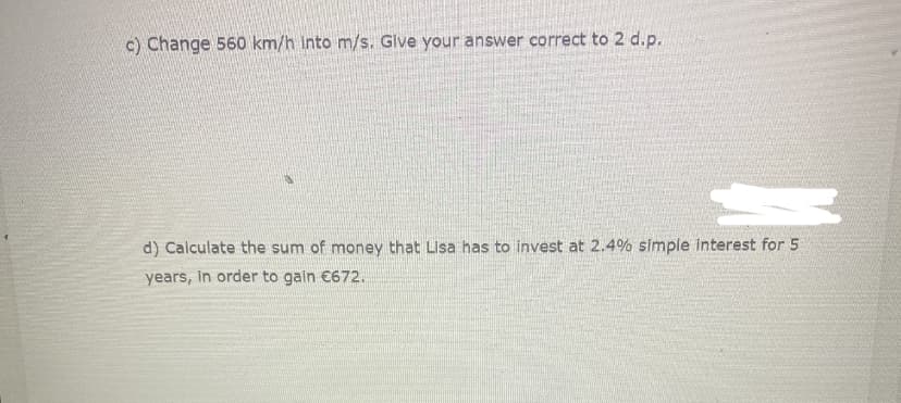 c) Change 560 km/h into m/s. Give your answer correct to 2 d.p.
d) Calculate the sum of money that Lisa has to invest at 2.4% simple interest for 5
years, In order to gain €672.
