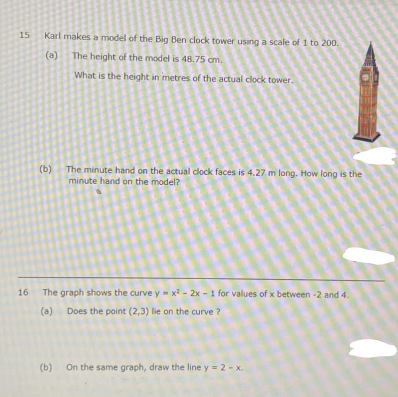 15
Karl makes a model of the Big Ben clock tower using a scale of 1 to 200.
(a) The height of the model is 48.75 cm.
What is the height in metres of the actual clock tower.
(b)
The minute hand on the actual clock faces is 4.27 m long. How long is the
minute hand on the model?
16
The graph shows the curve y = x² - 2x - 1 for values of x between -2 and 4.
(a)
Does the point (2,3) lie on the curve ?
(ь)
On the same graph, draw the line y = 2 - x.
