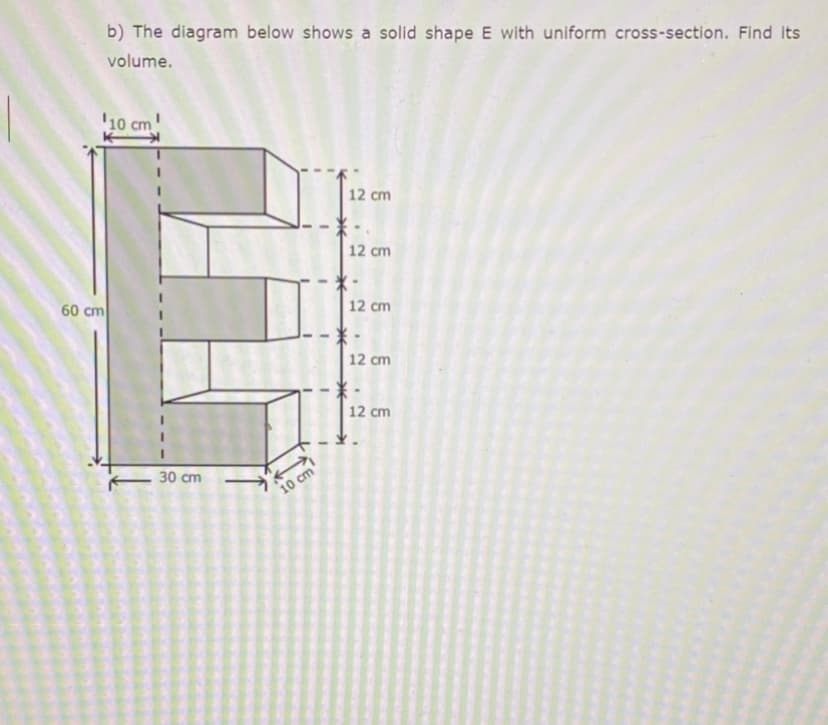 b) The diagram below shows a solid shape E with uniform cross-section. Find its
volume.
'10 cm!
12 cm
12 cm
60 cm
12 cm
12 cm
12 cm
30 cm
10 cm
