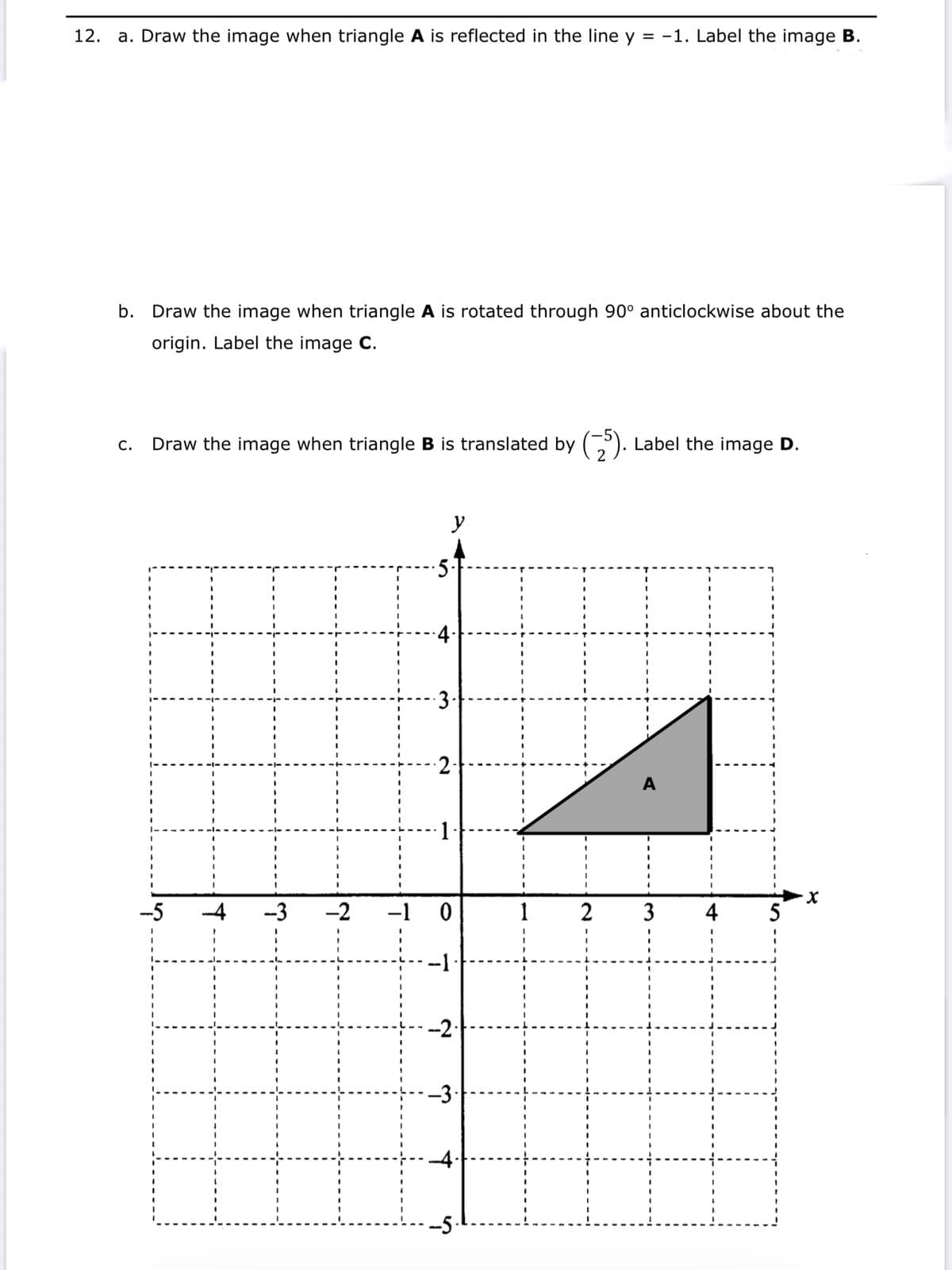 a. Draw the image when triangle A is reflected in the line y = -1. Label the image B.
12.
b. Draw the image when triangle A is rotated through 90° anticlockwise about the
origin. Label the image C.
Draw the image when triangle B is translated by (,). Label the image D.
C.
y
2-
1
-5
-3
-2
-1
1
2
3
5
-1
--2
-3·
-4
-5
