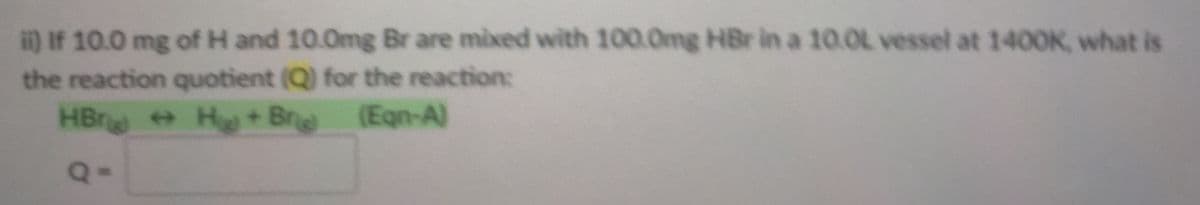 i) If 10.0 mg of H and 10.0mg Br are mixed with 100.0mg HBr in a 10.0L vessel at 1400K, what is
the reaction quotient (Q) for the reaction:
HBr H + Br
(Eqn-A)
Q-
