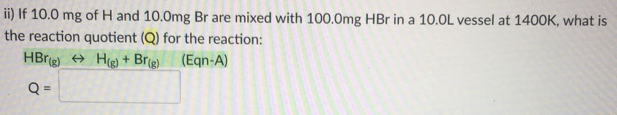 ii) If 10.0 mg of H and 10.0mg Br are mixed with 100.0mg HBr in a 10.0L vessel at 140OK, what is
the reaction quotient (Q) for the reaction:
HBr(g) → Hg) + Brg)
(Eqn-A)
%3D
