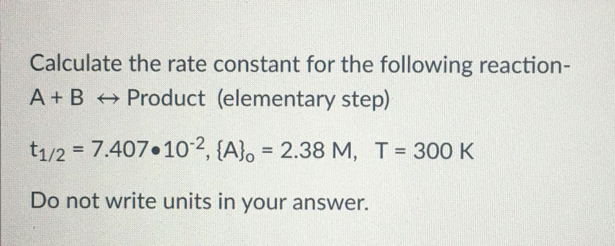 Calculate the rate constant for the following reaction-
A + B Product (elementary step)
t1/2 = 7.407 102, {A}. =
2.38 M, T = 300 K
%3D
%3D
Do not write units in your answer.
