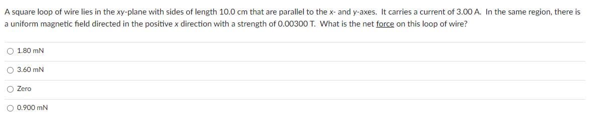 A square loop of wire lies in the xy-plane with sides of length 10.0 cm that are parallel to the x- and y-axes. It carries a current of 3.00 A. In the same region, there is
a uniform magnetic field directed in the positive x direction with a strength of 0.00300 T. What is the net force on this loop of wire?
O 1.80 mN
O 3.60 mN
O Zero
0.900 mN
