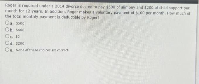 Roger is required under a 2014 divorce decree to pay $500 of alimony and $200 of child support per
month for 12 years. In addition, Roger makes a voluntary payment of $100 per month. How much of
the total monthly payment is deductible by Roger?
Oa. $500
Ob. S600
Oc. so
Od. s200
Oe. None of these choices are correct.
