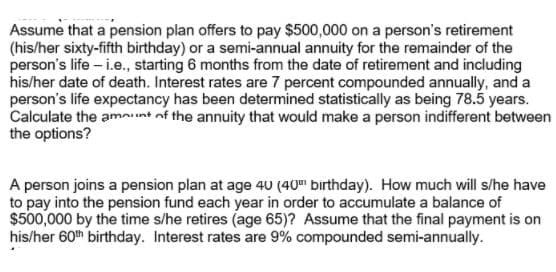 Assume that a pension plan offers to pay $500,000 on a person's retirement
(his/her sixty-fifth birthday) or a semi-annual annuity for the remainder of the
person's life - i.e., starting 6 months from the date of retirement and including
his/her date of death. Interest rates are 7 percent compounded annually, and a
person's life expectancy has been determined statistically as being 78.5 years.
Calculate the amnunt of the annuity that would make a person indifferent between
the options?
A person joins a pension plan at age 40 (40" birthday). How much will s/he have
to pay into the pension fund each year in order to accumulate a balance of
$500,000 by the time s/he retires (age 65)? Assume that the final payment is on
his/her 60th birthday. Interest rates are 9% compounded semi-annually.
