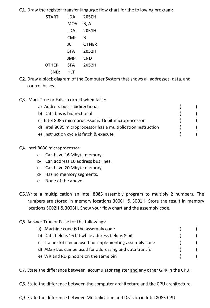 Q1. Draw the register transfer language flow chart for the following program:
START:
LDA
2050H
MOV
В, А
LDA
2051H
СМР
JC
OTHER
STA
2052H
JMP
END
OTHER:
STA
2053H
END:
HLT
Q2. Draw a block diagram of the Computer System that shows all addresses, data, and
control buses.
Q3. Mark True or False, correct when false:
a) Address bus is bidirectional
b) Data bus is bidirectional
c) Intel 8085 microprocessor is 16 bit microprocessor
d) Intel 8085 microprocessor has a multiplication instruction
e) Instruction cycle is fetch & execute
Q4. Intel 8086 microprocessor:
a-
Can have 16 Mbyte memory.
b- Can address 16 address bus lines.
C-
Can have 20 Mbyte memory.
d- Has no memory segments.
e- None of the above.
Q5.Write a multiplication an Intel 8085 assembly program to multiply 2 numbers. The
numbers are stored in memory locations 3000H & 3001H. Store the result in memory
locations 3002H & 3003H. Show your flow chart and the assembly code.
Q6. Answer True or False for the followings:
a) Machine code is the assembly code
b) Data field is 16 bit while address field is 8 bit
c) Trainer kit can be used for implementing assembly code
d) ADo.7 bus can be used for addressing and data transfer
e) WR and RD pins are on the same pin
Q7. State the difference between accumulator register and any other GPR in the CPU.
Q8. State the difference between the computer architecture and the CPU architecture.
Q9. State the difference between Multiplication and Division in Intel 8085 CPU.
