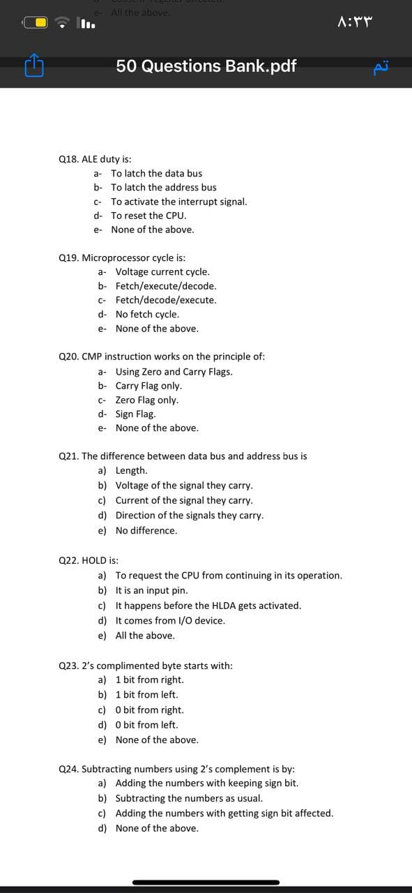 All the above.
A:
50 Questions Bank.pdf
Q18. ALE duty is:
a- To latch the data bus
b- To latch the address bus
C- To activate the interrupt signal.
d- To reset the CPU.
e- None of the above.
Q19. Microprocessor cycle is:
a- Voltage current cycle.
b- Fetch/execute/decode.
c- Fetch/decode/execute.
d- No fetch cycle.
e- None of the above.
Q20. CMP instruction works on the principle of:
a- Using Zero and Carry Flags.
b- Carry Flag only.
c- Zero Flag only.
d- Sign Flag.
e- None of the above.
Q21. The difference between data bus and address bus is
a) Length.
b) Voltage of the signal they carry.
c) Current of the signal they carry.
d) Direction of the signals they carry.
e) No difference.
Q22. HOLD is:
a) To request the CPU from continuing in its operation.
b) It is an input pin.
c) It happens before the HLDA gets activated.
d) It comes from I/0 device.
e) All the above.
Q23. 2's complimented byte starts with:
a) 1 bit from right.
b) 1 bit from left.
c) O bit from right.
d) O bit from left.
e) None of the above.
Q24. Subtracting numbers using 2's complement is by:
a) Adding the numbers with keeping sign bit.
b) Subtracting the numbers as usual.
c) Adding the numbers with getting sign bit affected.
d) None of the above.
