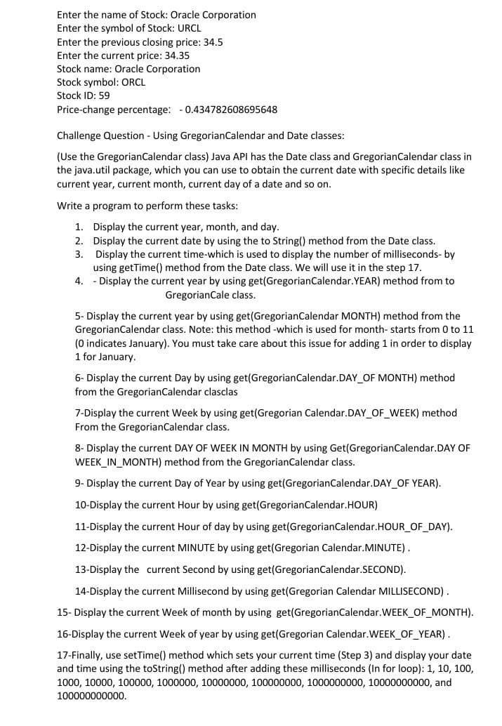 Enter the name of Stock: Oracle Corporation
Enter the symbol of Stock: URCL
Enter the previous closing price: 34.5
Enter the current price: 34.35
Stock name: Oracle Corporation
Stock symbol: ORCL
Stock ID: 59
Price-change percentage: - 0.434782608695648
Challenge Question - Using GregorianCalendar and Date classes:
(Use the GregorianCalendar class) Java API has the Date class and GregorianCalendar class in
the java.util package, which you can use to obtain the current date with specific details like
current year, current month, current day of a date and so on.
Write a program to perform these tasks:
1. Display the current year, month, and day.
2. Display the current date by using the to String() method from the Date class.
3. Display the current time-which is used to display the number of milliseconds- by
using getTime() method from the Date class. We will use it in the step 17.
4. - Display the current year by using get(GregorianCalendar.YEAR) method from to
GregorianCale class.
5- Display the current year by using get(GregorianCalendar MONTH) method from the
GregorianCalendar class. Note: this method -which is used for month- starts from 0 to 11
(0 indicates January). You must take care about this issue for adding 1 in order to display
1 for January.
6- Display the current Day by using get(GregorianCalendar.DAY_OF MONTH) method
from the GregorianCalendar clasclas
7-Display the current Week by using get(Gregorian Calendar.DAY_OF_WEEK) method
From the GregorianCalendar class.
8- Display the current DAY OF WEEK IN MONTH by using Get(GregorianCalendar.DAY OF
WEEK_IN_MONTH) method from the GregorianCalendar class.
9- Display the current Day of Year by using get(GregorianCalendar.DAY_OF YEAR).
10-Display the current Hour by using get(GregorianCalendar.HOUR)
11-Display the current Hour of day by using get(GregorianCalendar.HOUR_OF DAY).
12-Display the current MINUTE by using get(Gregorian Calendar.MINUTE).
13-Display the current Second by using get(GregorianCalendar.SECOND).
14-Display the current Millisecond by using get(Gregorian Calendar MILLISECOND) .
15- Display the current Week of month by using get(GregorianCalendar.WEEK_OF_MONTH).
16-Display the current Week of year by using get(Gregorian Calendar.WEEK_OF_YEAR).
17-Finally, use setTime() method which sets your current time (Step 3) and display your date
and time using the toString() method after adding these milliseconds (In for loop): 1, 10, 100,
1000, 10000, 100000, 1000000, 10000000, 100000000, 1000000000, 10000000000, and
100000000000.
