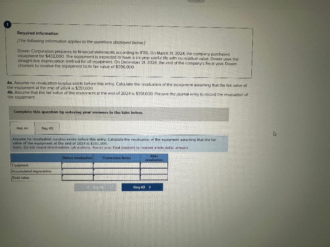 Required information
[The following information applies to the questions displayed below.]
Dower Corporation prepares its financial statements according to IFRS. On March 31, 2024, the company purchased
equipment for $432,000 The equipment is expected to have a six-year useful life with no residual value. Dower uses the
straight-line depreciation method for all equipment. On December 31, 2024, the end of the company's fiscal year, Dower
chooses to revalue the equipment to its fair value of $396.000.
4a. Assume no revaluation surplus exists before this entry. Calculate the revaluation of the equipment assuming that the fair value of
the equipment at the end of 2024 is $351,000.
4b. Assume that the fair value of the equipment at the end of 2024 is $351.000. Prepare the journal entry to record the revaluation of
the equipment.
Complete this question by entering your answers in the tabs below.
Req 4A
Req 4B
Assume no revaluation surplus exists before this entry. Calculate the revaluation of the equipment assuming that the fair
value of the equipment at the end of 2024 is $351,000.
Note: Do not round intermediate calculations. Round your final answers to nearest whole dollar amount.
Equipment
Accumulated depreciation
Book value
Before revaluation
Conversion factor
After
revaluation
Req 4B >
D