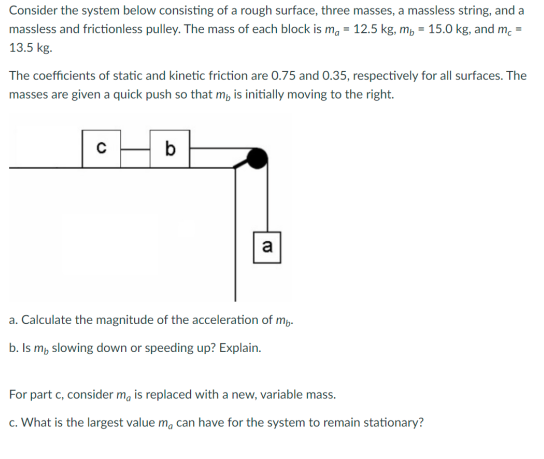 Consider the system below consisting of a rough surface, three masses, a massless string, and a
massless and frictionless pulley. The mass of each block is ma = 12.5 kg, m, 15.0 kg, and m, =
13.5 kg.
The coefficients of static and kinetic friction are 0.75 and 0.35, respectively for all surfaces. The
masses are given a quick push so that m, is initially moving to the right.
с
b
a
a. Calculate the magnitude of the acceleration of my.
b. Is m, slowing down or speeding up? Explain.
For part c, consider ma is replaced with a new, variable mass.
c. What is the largest value m, can have for the system to remain stationary?