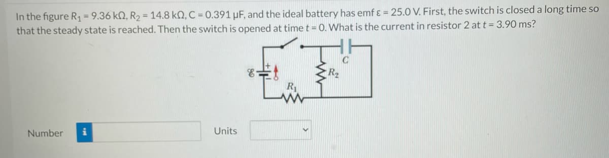 In the figure R₁ = 9.36 k0, R₂ = 14.8 kQ, C = 0.391 µF, and the ideal battery has emf & = 25.0 V. First, the switch is closed a long time so
that the steady state is reached. Then the switch is opened at time t = 0. What is the current in resistor 2 at t = 3.90 ms?
Number i
Units
8.
R₁
R₂
C