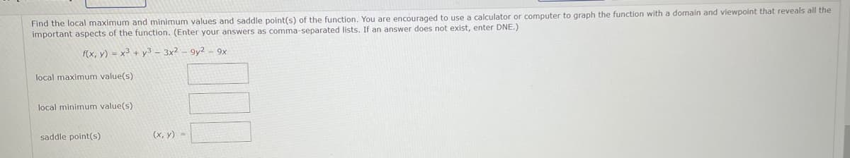 Find the local maximum and minimum values and saddle point(s) of the function. You are encouraged to use a calculator or computer to graph the function with a domain and viewpoint that reveals all the
important aspects of the function. (Enter your answers as comma-separated lists. If an answer does not exist, enter DNE.)
f(x, y) = x3 + y3 - 3x² - 9y2 - 9x
local maximum value(s)
local minimum value(s)
saddle point(s)
(x, y) =