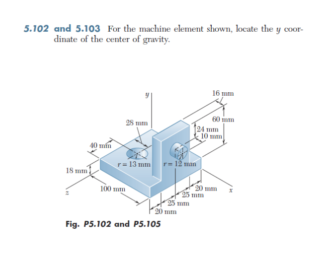 5.102 and 5.103 For the machine element shown, locate the y coor-
dinate of the center of gravity.
18 mm
40 mm
28 mm
r = 13 mm r= 12 mm
100 mm
20 mm
Fig. P5.102 and P5.105
25 mm
16 mm
60 mm
24 mm
25 mm
10 mm
20 mm
x