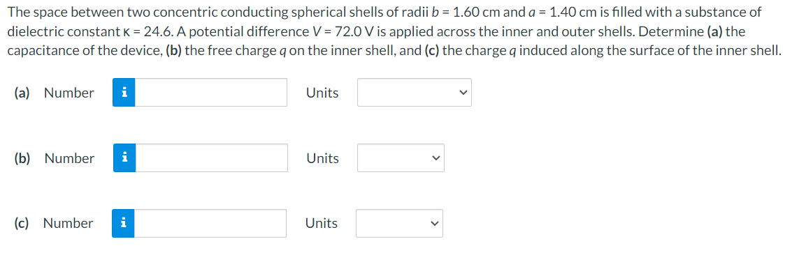 The space between two concentric conducting spherical shells of radii b = 1.60 cm and a = 1.40 cm is filled with a substance of
dielectric constant K = 24.6. A potential difference V = 72.0 V is applied across the inner and outer shells. Determine (a) the
capacitance of the device, (b) the free charge q on the inner shell, and (c) the charge q induced along the surface of the inner shell.
(a) Number i
(b) Number i
(c) Number
i
Units
Units
Units