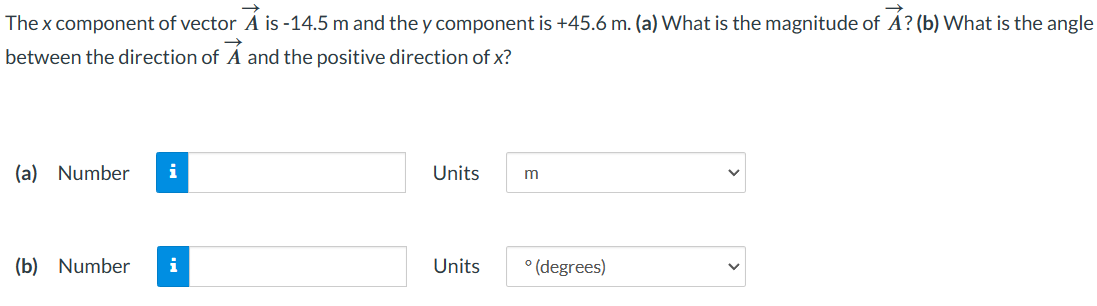 →
The x component of vector A is -14.5 m and they component is +45.6 m. (a) What is the magnitude of A? (b) What is the angle
between the direction of A and the positive direction of x?
(a) Number i
(b) Number i
Units
Units
m
° (degrees)