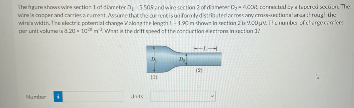 The figure shows wire section 1 of diameter D₁ = 5.50R and wire section 2 of diameter D₂ = 4.00R, connected by a tapered section. The
wire is copper and carries a current. Assume that the current is uniformly distributed across any cross-sectional area through the
wire's width. The electric potential change V along the length L = 1.90 m shown in section 2 is 9.00 μV. The number of charge carriers
per unit volume is 8.20 x 1028 m3. What is the drift speed of the conduction electrons in section 1?
Number i
Units
D₁
(1)
D₂
TIL
(2)
4