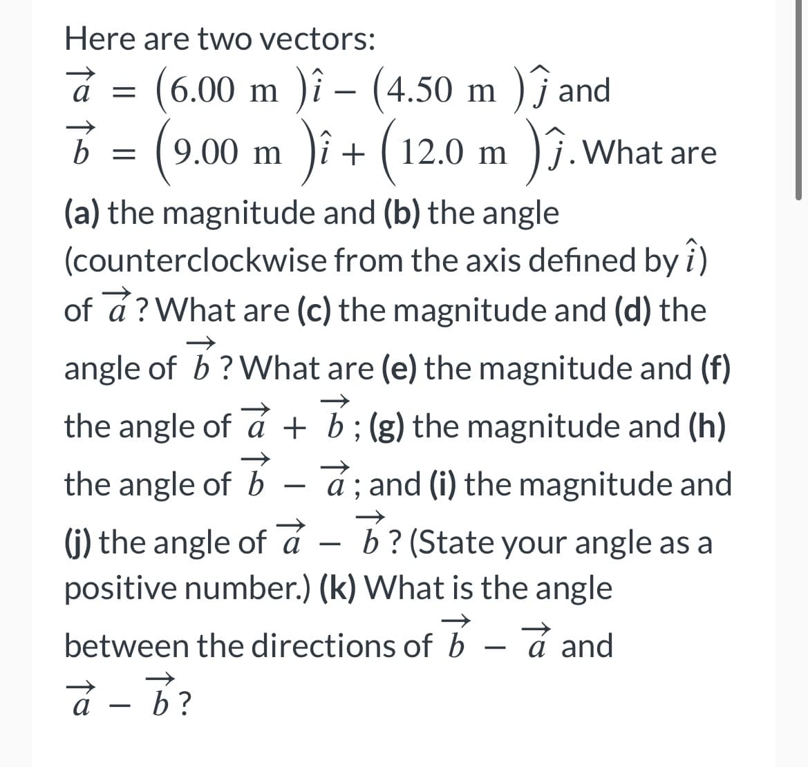 Here are two vectors:
à
=
j
= (⁹.
(6.00 m )î – (4.50 m ) Ĵ and
9.00 m )i + (12.0 m )ĵ. What are
î
(a) the magnitude and (b) the angle
(counterclockwise from the axis defined by î)
of a? What are (c) the magnitude and (d) the
angle of b? What are (e) the magnitude and (f)
the angle of a + b; (g) the magnitude and (h)
the angle of b - a; and (i) the magnitude and
(j) the angle of a
à
b? (State your angle as a
positive number.) (k) What is the angle
between the directions of ba and
à - b?
b
b =