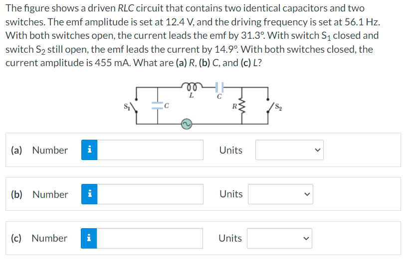 The figure shows a driven RLC circuit that contains two identical capacitors and two
switches. The emf amplitude is set at 12.4 V, and the driving frequency is set at 56.1 Hz.
With both switches open, the current leads the emf by 31.3°. With switch S₁ closed and
switch S₂ still open, the emf leads the current by 14.9°. With both switches closed, the
current amplitude is 455 mA. What are (a) R, (b) C, and (c) L?
(a) Number i
(b) Number
(c) Number
i
i
L
ww
Units
Units
Units
<