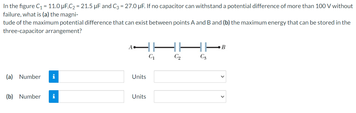 In the figure C₁ = 11.0 µF,C₂ = 21.5 µF and C3 = 27.0 µF. If no capacitor can withstand a potential difference of more than 100 V without
failure, what is (a) the magni-
tude of the maximum potential difference that can exist between points A and B and (b) the maximum energy that can be stored in the
three-capacitor arrangement?
(a) Number i
(b) Number i
A
Units
Units
C₁
C₂
C₂
B