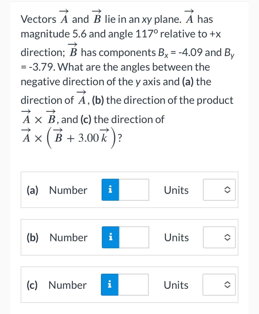 Vectors A and B lie in an xy plane. A has
magnitude 5.6 and angle 117° relative to +x
direction; B has components Bx = -4.09 and By
= -3.79. What are the angles between the
negative direction of the y axis and (a) the
direction of A, (b) the direction of the product
A x B, and (c) the direction of
A x (B + 3.00k)?
АХ
(a) Number
MI
(b) Number i
(c) Number i
Units
Units
Units
<>
<>
<>